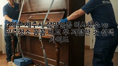 제주 제주시 삼양일동 이사청소 vs 입주청소: 꼼꼼 비교 후 저렴한 곳 선택 가이드! ✨